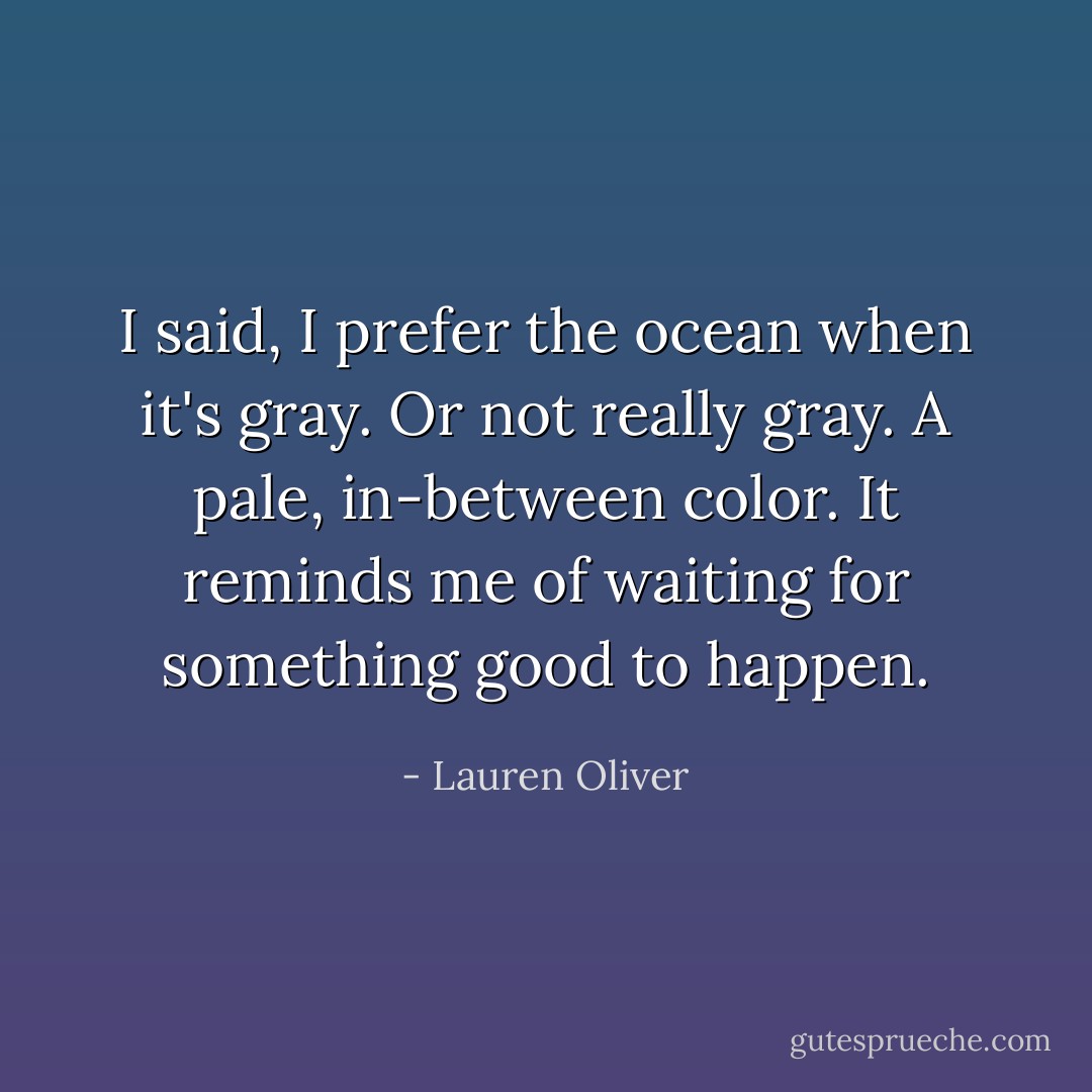 I said, I prefer the ocean when it's gray. Or not really gray. A pale, in-between color. It reminds me of waiting for something good to happen. - Lauren Oliver