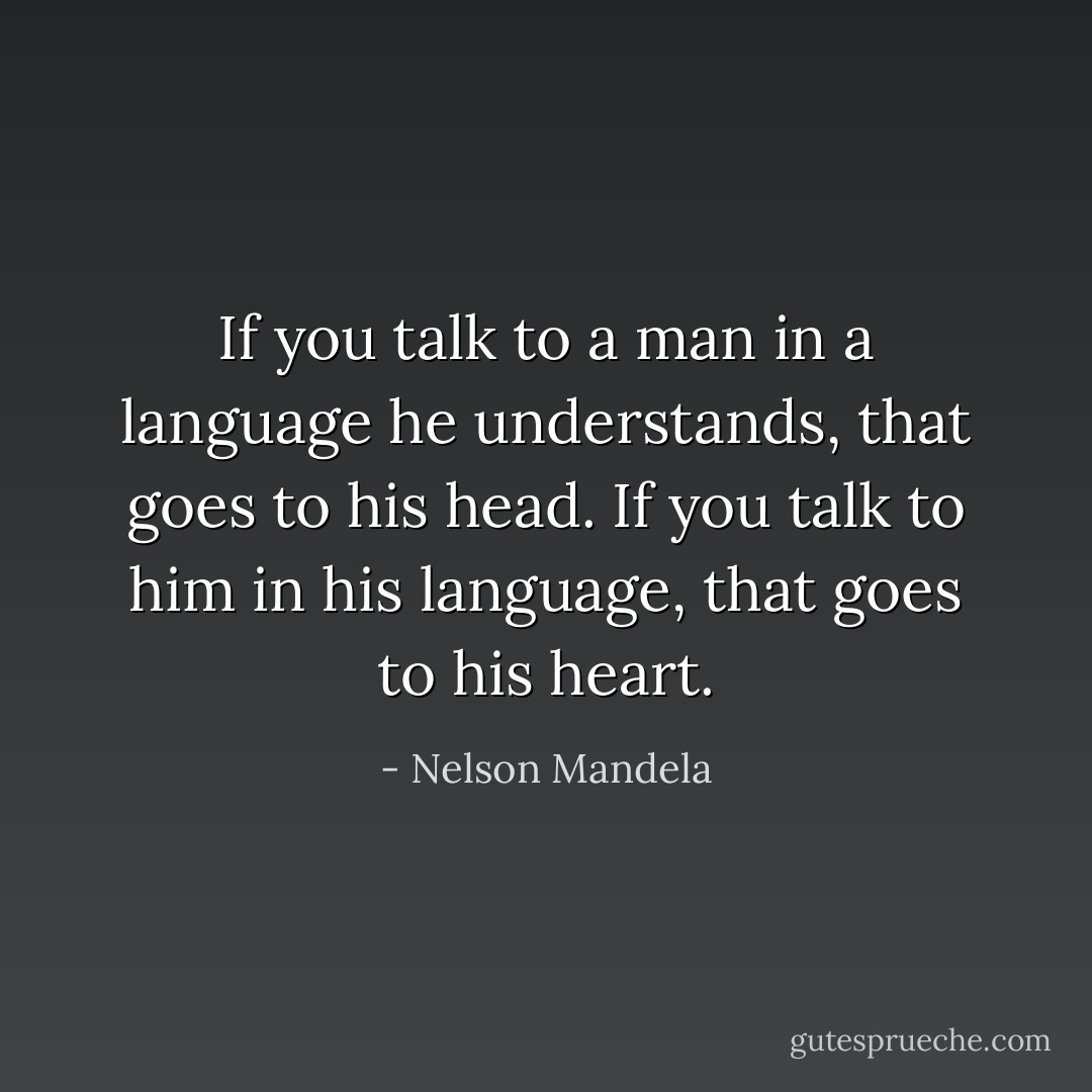 If you talk to a man in a language he understands, that goes to his head. If you talk to him in his language, that goes to his heart. - Nelson Mandela