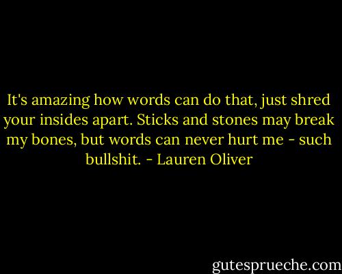 It's amazing how words can do that, just shred your insides apart. Sticks and stones may break my bones, but words can never hurt me - such bullshit. - Lauren Oliver