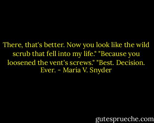 There, that's better. Now you look like the wild scrub that fell into my life."<br />"Because you loosened the vent's screws."<br />"Best. Decision. Ever. - Maria V. Snyder