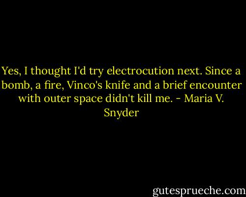 Yes, I thought I'd try electrocution next. Since a bomb, a fire, Vinco's knife and a brief encounter with outer space didn't kill me. - Maria V. Snyder