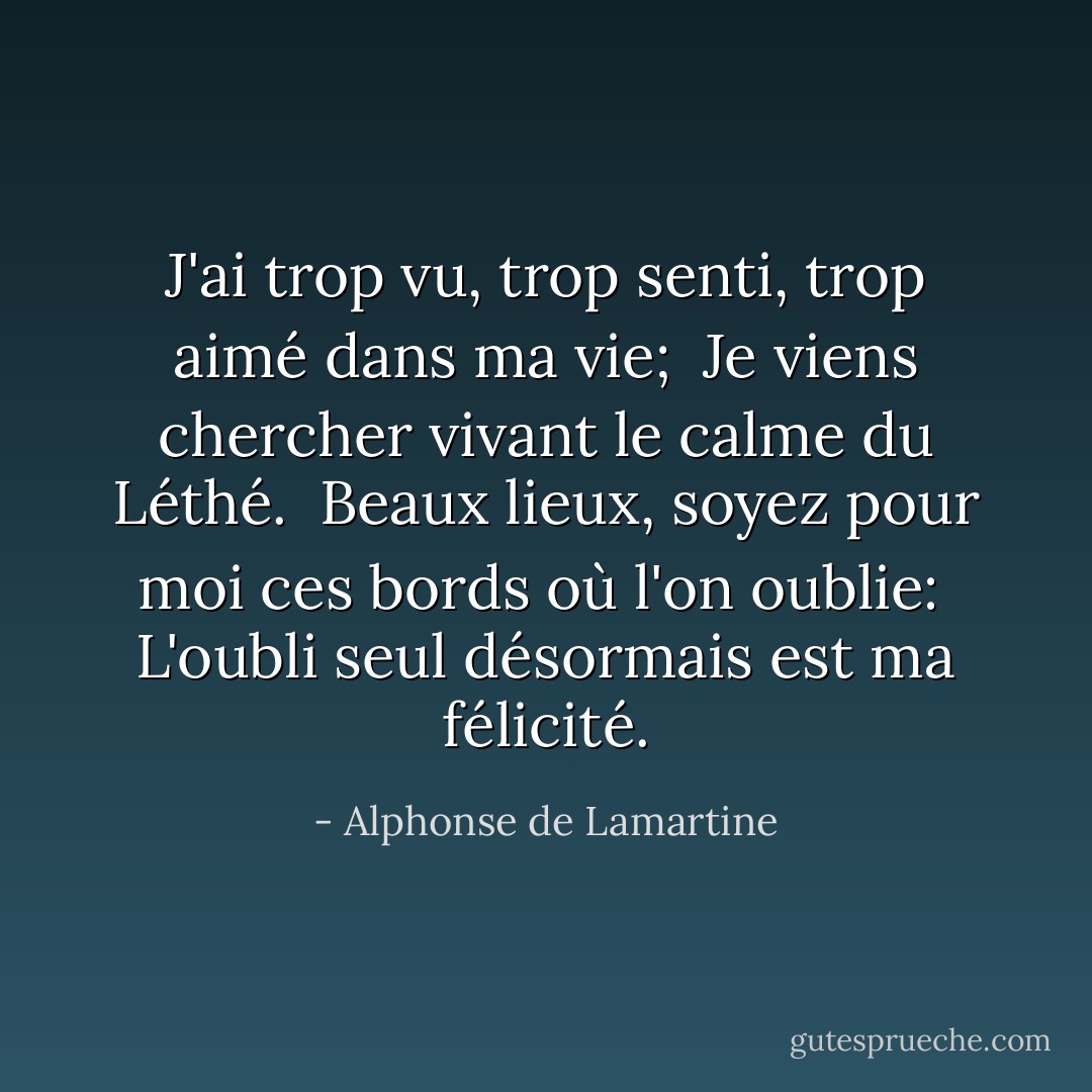 J'ai trop vu, trop senti, trop aimé dans ma vie; <br />Je viens chercher vivant le calme du Léthé. <br />Beaux lieux, soyez pour moi ces bords où l'on oublie: <br />L'oubli seul désormais est ma félicité. - Alphonse de Lamartine