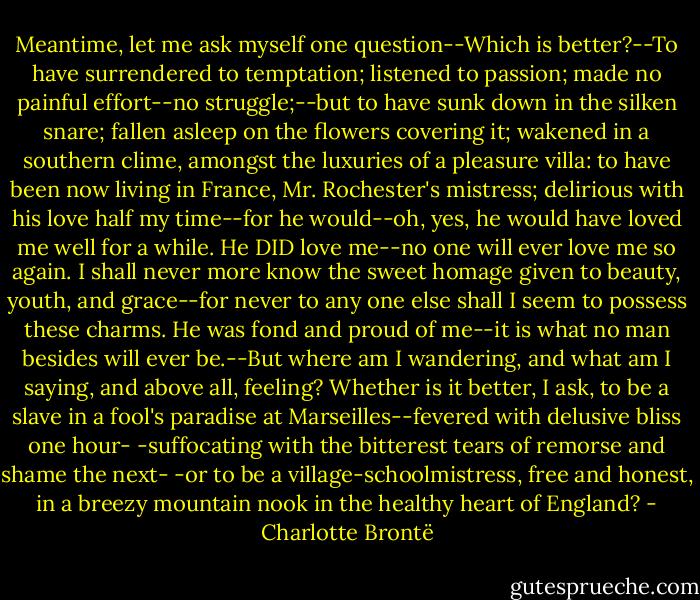 Meantime, let me ask myself one question--Which is better?--To have surrendered to temptation; listened to passion; made no painful effort--no struggle;--but to have sunk down in the silken snare; fallen asleep on the flowers covering it; wakened in a southern clime, amongst the luxuries of a pleasure villa: to have been now living in France, Mr. Rochester's mistress; delirious with his love half my time--for he would--oh, yes, he would have loved me well for a while. He DID love me--no one will ever love me so again. I shall never more know the sweet homage given to beauty, youth, and grace--for never to any one else shall I seem to possess these charms. He was fond and proud of me--it is what no man besides will ever be.--But where am I wandering, and what am I saying, and above all, feeling? Whether is it better, I ask, to be a slave in a fool's paradise at Marseilles--fevered with delusive bliss one hour- -suffocating with the bitterest tears of remorse and shame the next- -or to be a village-schoolmistress, free and honest, in a breezy mountain nook in the healthy heart of England? - Charlotte Brontë