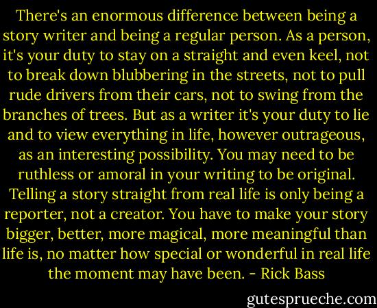 There's an enormous difference between being a story writer and being a regular person. As a person, it's your duty to stay on a straight and even keel, not to break down blubbering in the streets, not to pull rude drivers from their cars, not to swing from the branches of trees. But as a writer it's your duty to lie and to view everything in life, however outrageous, as an interesting possibility. You may need to be ruthless or amoral in your writing to be original. Telling a story straight from real life is only being a reporter, not a creator. You have to make your story bigger, better, more magical, more meaningful than life is, no matter how special or wonderful in real life the moment may have been. - Rick Bass