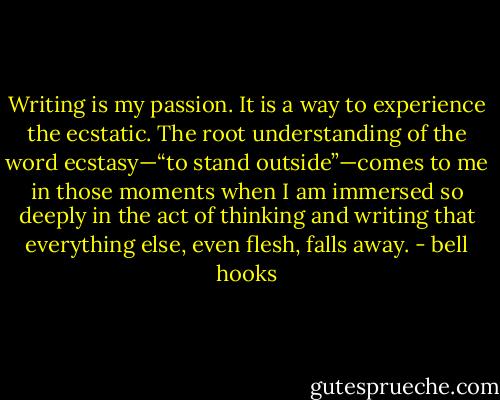 Writing is my passion. It is a way to experience the ecstatic. The root understanding of the word ecstasy—“to stand outside”—comes to me in those moments when I am immersed so deeply in the act of thinking and writing that everything else, even flesh, falls away. - bell hooks