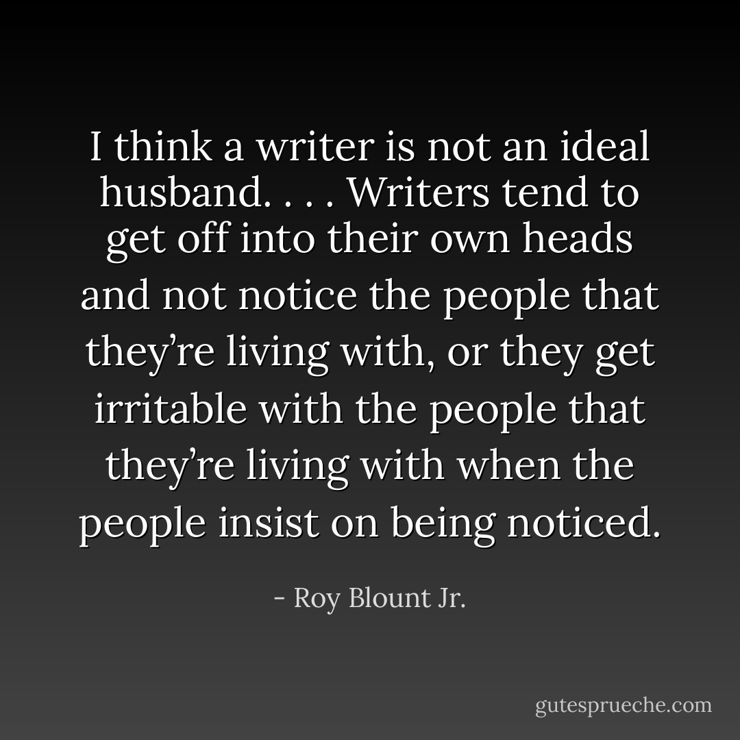 I think a writer is not an ideal husband. . . . Writers tend to get off into their own heads and not notice the people that they’re living with, or they get irritable with the people that they’re living with when the people insist on being noticed. - Roy Blount Jr.