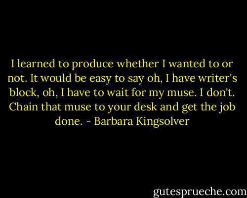 I learned to produce whether I wanted to or not. It would be easy to say oh, I have writer's block, oh, I have to wait for my muse. I don't. Chain that muse to your desk and get the job done. - Barbara Kingsolver