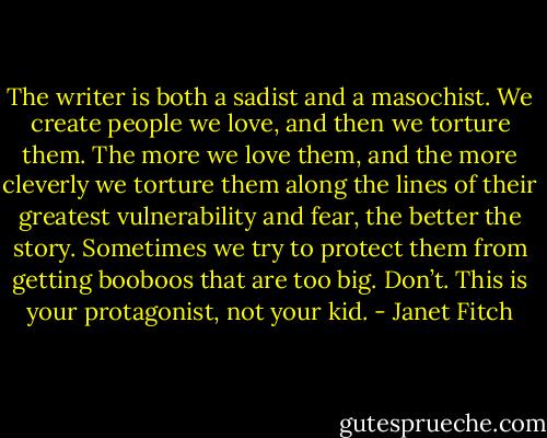 The writer is both a sadist and a masochist. We create people we love, and then we torture them. The more we love them, and the more cleverly we torture them along the lines of their greatest vulnerability and fear, the better the story. Sometimes we try to protect them from getting booboos that are too big. Don’t. This is your protagonist, not your kid. - Janet Fitch