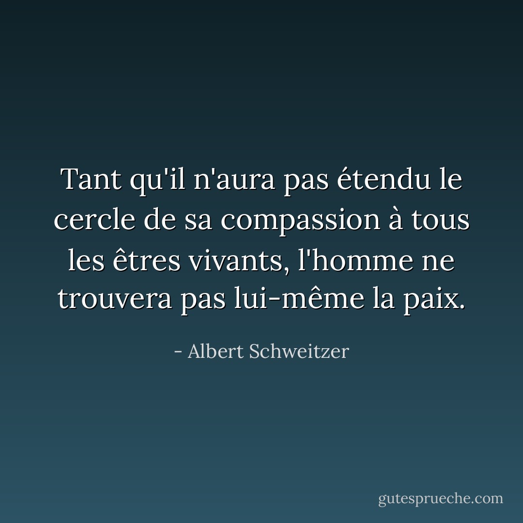 Tant qu'il n'aura pas étendu le cercle de sa compassion à tous les êtres vivants, l'homme ne trouvera pas lui-même la paix. - Albert Schweitzer
