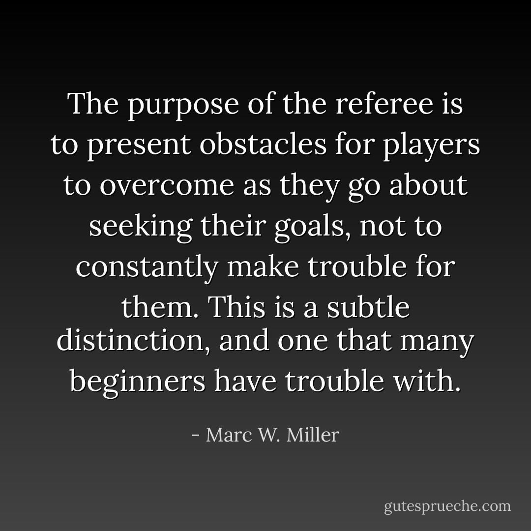 The purpose of the referee is to present obstacles for players to overcome as they go about seeking their goals, not to constantly make trouble for them. This is a subtle distinction, and one that many beginners have trouble with. - Marc W. Miller