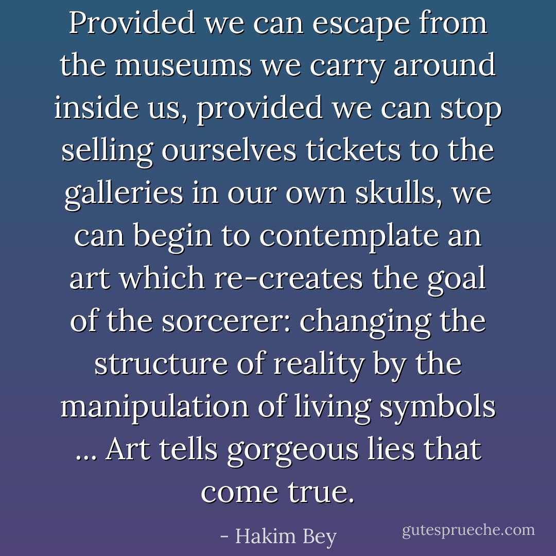 Provided we can escape from the museums we carry around inside us, provided we can stop selling ourselves tickets to the galleries in our own skulls, we can begin to contemplate an art which re-creates the goal of the sorcerer: changing the structure of reality by the manipulation of living symbols ... Art tells gorgeous lies that come true. - Hakim Bey