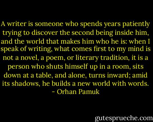 A writer is someone who spends years patiently trying to discover the second being inside him, and the world that makes him who he is: when I speak of writing, what comes first to my mind is not a novel, a poem, or literary tradition, it is a person who shuts himself up in a room, sits down at a table, and alone, turns inward; amid its shadows, he builds a new world with words. - Orhan Pamuk
