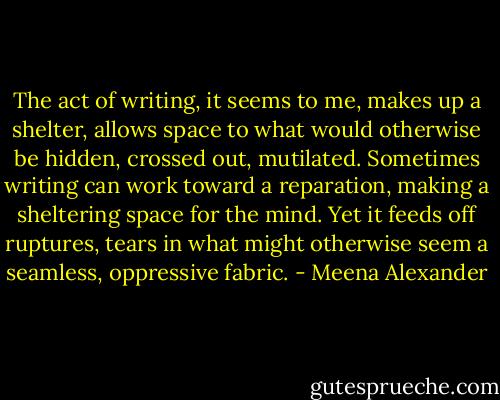 The act of writing, it seems to me, makes up a shelter, allows space to what would otherwise be hidden, crossed out, mutilated. Sometimes writing can work toward a reparation, making a sheltering space for the mind. Yet it feeds off ruptures, tears in what might otherwise seem a seamless, oppressive fabric. - Meena Alexander