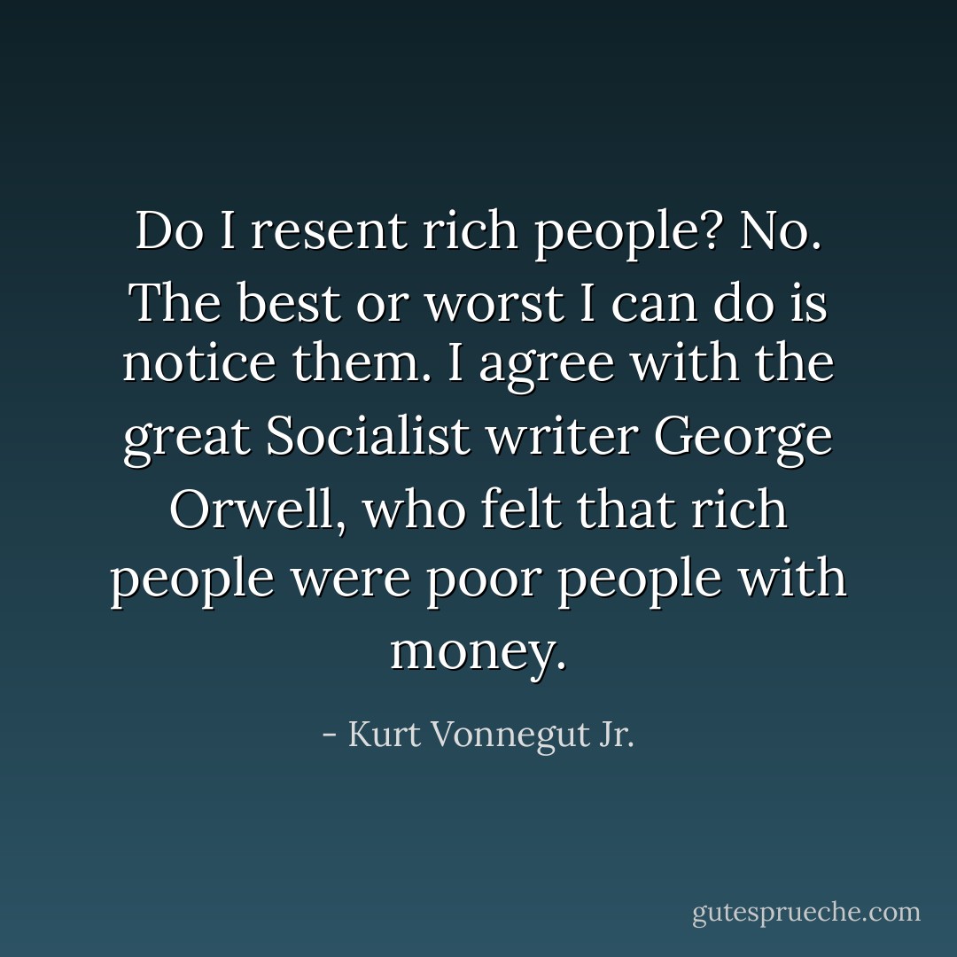 Do I resent rich people? No. The best or worst I can do is notice them. I agree with the great Socialist writer George Orwell, who felt that rich people were poor people with money. - Kurt Vonnegut Jr.