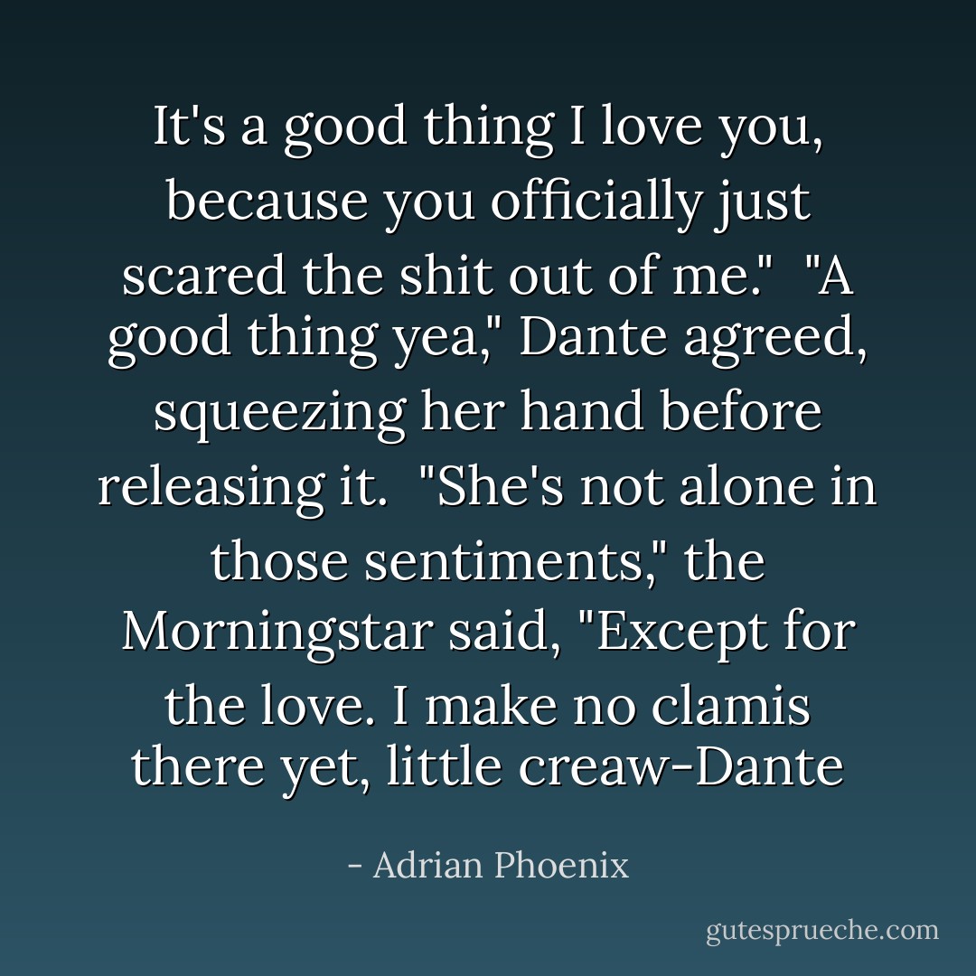 It's a good thing I love you, because you officially just scared the shit out of me."<br /><br />"A good thing yea," Dante agreed, squeezing her hand before releasing it.<br /><br />"She's not alone in those sentiments," the Morningstar said, "Except for the love. I make no clamis there yet, little creaw-Dante - Adrian Phoenix