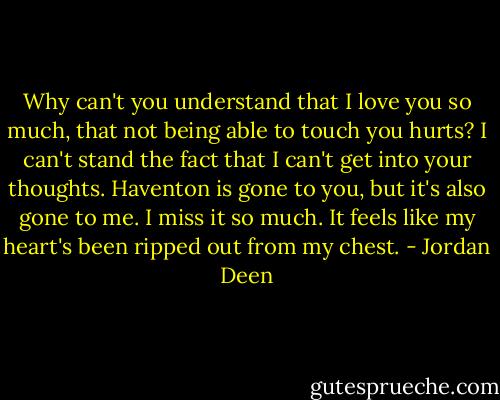 Why can't you understand that I love you so much, that not being able to touch you hurts? I can't stand the fact that I can't get into your thoughts. Haventon is gone to you, but it's also gone to me. I miss it so much. It feels like my heart's been ripped out from my chest. - Jordan Deen