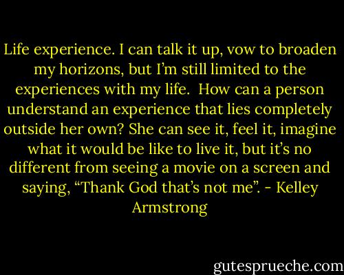 Life experience. I can talk it up, vow to broaden my horizons, but I’m still limited to the experiences with my life.<br /><br />How can a person understand an experience that lies completely outside her own? She can see it, feel it, imagine what it would be like to live it, but it’s no different from seeing a movie on a screen and saying, “Thank God that’s not me”. - Kelley Armstrong