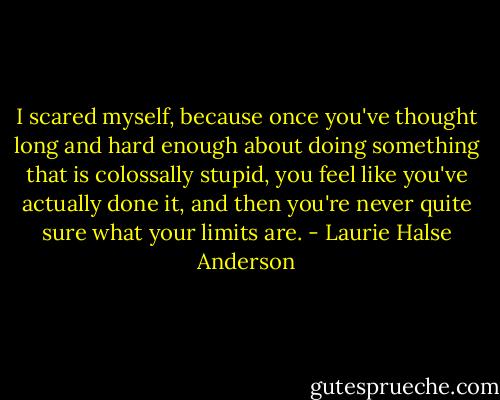 I scared myself, because once you've thought long and hard enough about doing something that is colossally stupid, you feel like you've actually done it, and then you're never quite sure what your limits are. - Laurie Halse Anderson