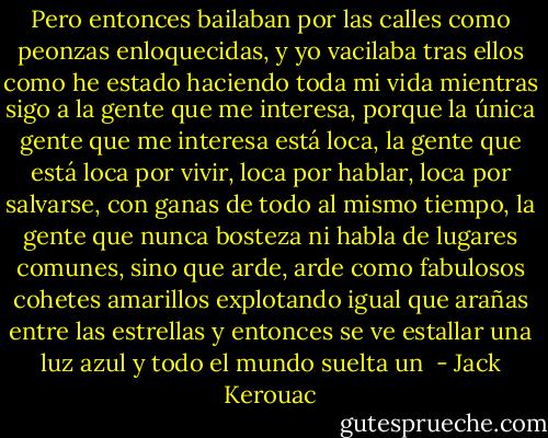 Pero entonces bailaban por las calles como peonzas enloquecidas, y yo vacilaba tras ellos como he estado haciendo toda mi vida mientras sigo a la gente que me interesa, porque la única gente que me interesa está loca, la gente que está loca por vivir, loca por hablar, loca por salvarse, con ganas de todo al mismo tiempo, la gente que nunca bosteza ni habla de lugares comunes, sino que arde, arde como fabulosos cohetes amarillos explotando igual que arañas entre las estrellas y entonces se ve estallar una luz azul y todo el mundo suelta un  - Jack Kerouac