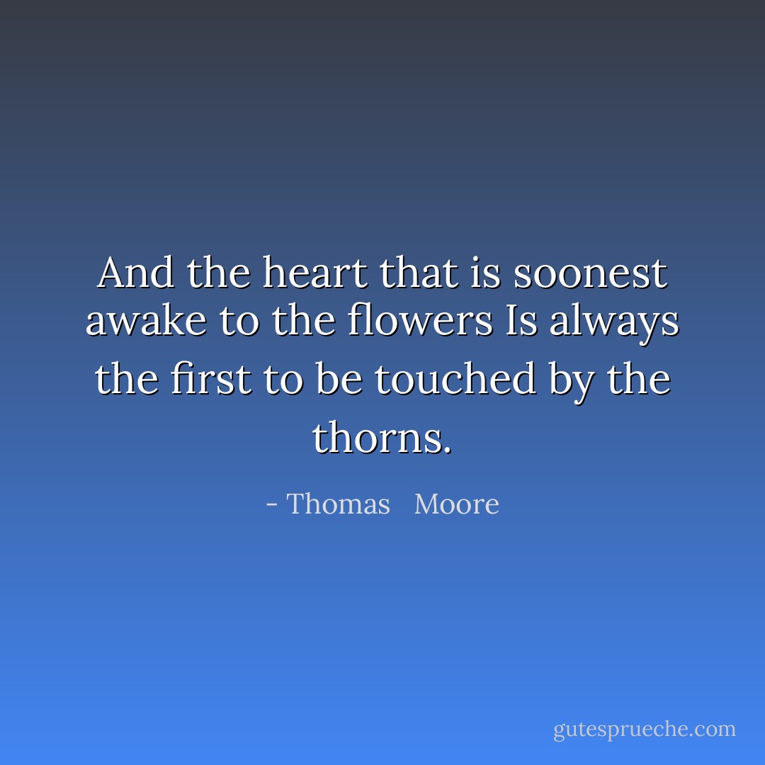 And the heart that is soonest awake to the flowers<br />Is always the first to be touched by the thorns. - Thomas   Moore