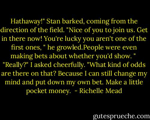 Hathaway!" Stan barked, coming from the direction of the field. "Nice of you to join us. Get in there now! You're lucky you aren't one of the first ones, " he growled.People were even making bets about whether you'd show. " <br />"Really?" I asked cheerfully. "What kind of odds are there on that? Because I can still change my mind and put down my own bet. Make a little pocket money.  - Richelle Mead