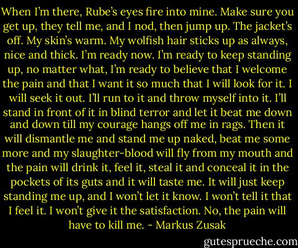 When I’m there, Rube’s eyes fire into mine. Make sure you get up, they tell me, and I nod, then jump up. The jacket’s off. My skin’s warm. My wolfish hair sticks up as always, nice and thick. I’m ready now. I’m ready to keep standing up, no matter what, I’m ready to believe that I welcome the pain and that I want it so much that I will look for it. I will seek it out. I’ll run to it and throw myself into it. I’ll stand in front of it in blind terror and let it beat me down and down till my courage hangs off me in rags. Then it will dismantle me and stand me up naked, beat me some more and my slaughter-blood will fly from my mouth and the pain will drink it, feel it, steal it and conceal it in the pockets of its guts and it will taste me. It will just keep standing me up, and I won’t let it know. I won’t tell it that I feel it. I won’t give it the satisfaction. No, the pain will have to kill me. - Markus Zusak