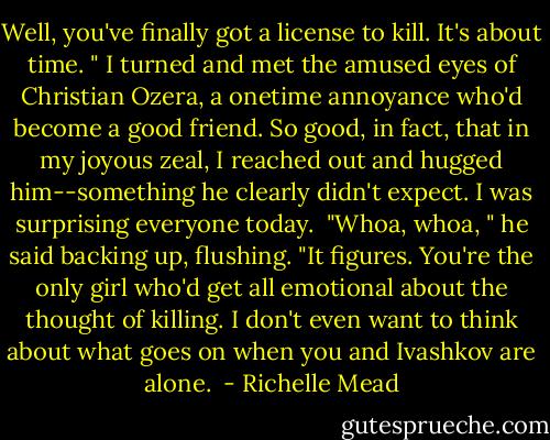 Well, you've finally got a license to kill. It's about time. " I turned and met the amused eyes of Christian Ozera, a onetime annoyance who'd become a good friend. So good, in fact, that in my joyous zeal, I reached out and hugged him--something he clearly didn't expect. I was surprising everyone today. <br />"Whoa, whoa, " he said backing up, flushing. "It figures. You're the only girl who'd get all emotional about the thought of killing. I don't even want to think about what goes on when you and Ivashkov are alone.  - Richelle Mead