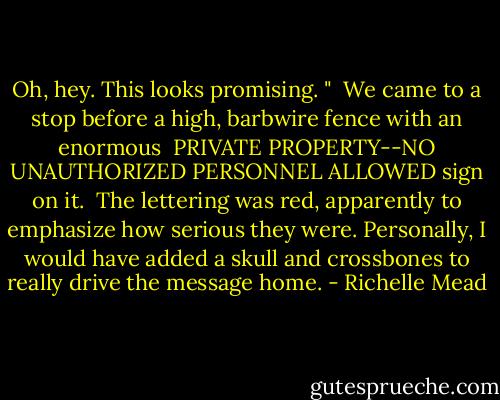 Oh, hey. This looks promising. " <br />We came to a stop before a high, barbwire fence with an enormous <br />PRIVATE PROPERTY--NO UNAUTHORIZED PERSONNEL ALLOWED sign on it. <br />The lettering was red, apparently to emphasize how serious they were. Personally, I would have added a skull and crossbones to really drive the message home. - Richelle Mead