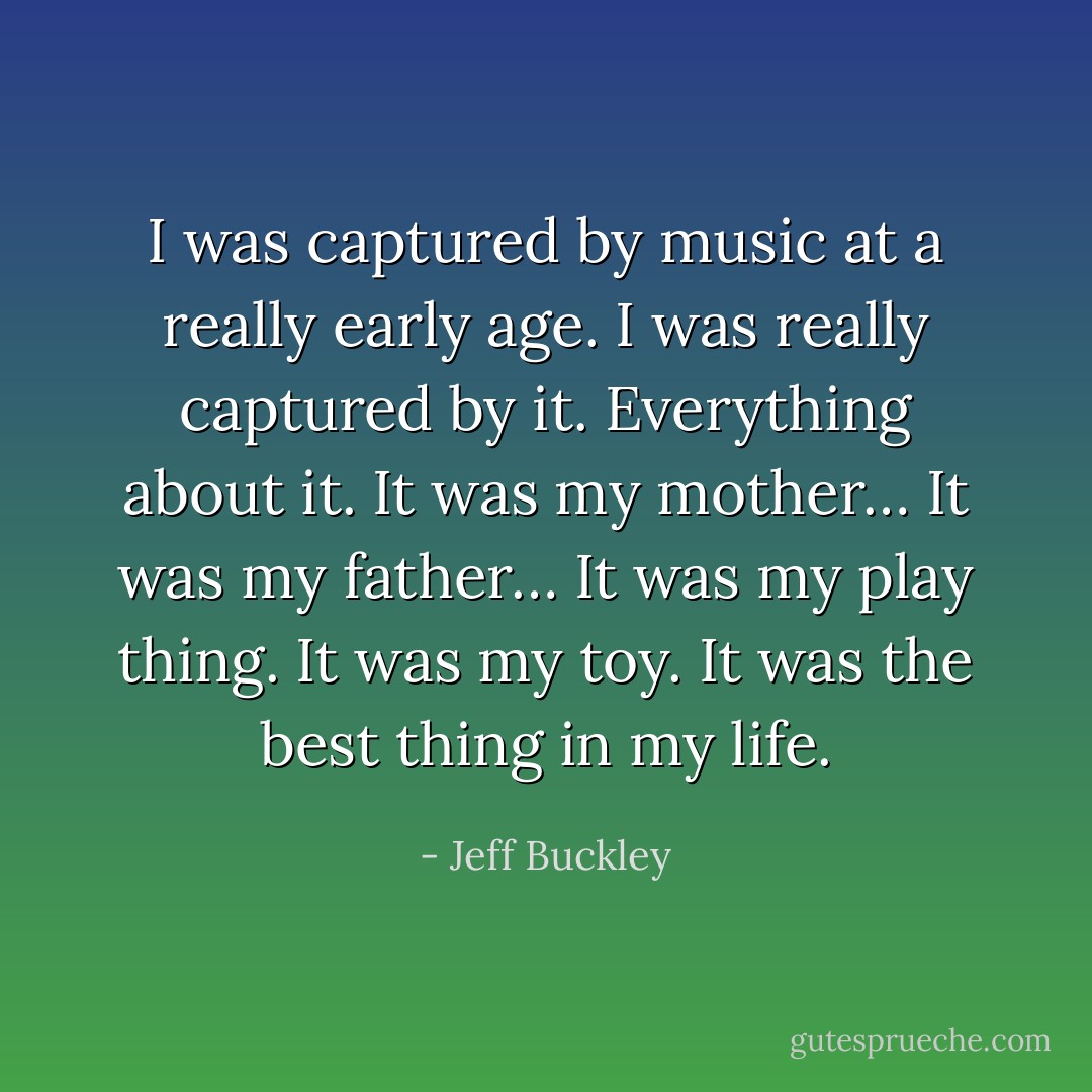 I was captured by music at a really early age. I was really captured by it. Everything about it. It was my mother… It was my father… It was my play thing. It was my toy. It was the best thing in my life. - Jeff Buckley