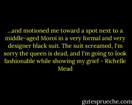 ...and motioned me toward a spot next to a middle-aged Moroi in a very formal and very designer black suit. The suit screamed, I'm sorry the queen is dead, and I'm going to look fashionable while showing my grief - Richelle Mead