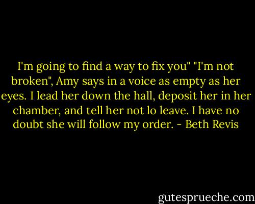 I'm going to find a way to fix you"<br />"I'm not broken", Amy says in a voice as empty as her eyes.<br />I lead her down the hall, deposit her in her chamber, and tell her not lo leave. I have no doubt she will follow my order. - Beth Revis