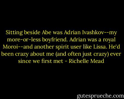 Sitting beside Abe was Adrian Ivashkov--my more-or-less boyfriend. Adrian was a royal Moroi--and another spirit user like Lissa. He'd been crazy about me (and often just crazy) ever since we first met - Richelle Mead