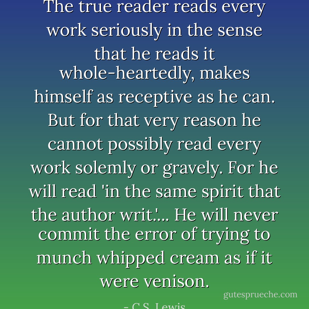 The true reader reads every work seriously in the sense that he reads it whole-heartedly, makes himself as receptive as he can. But for that very reason he cannot possibly read every work solemly or gravely. For he will read 'in the same spirit that the author writ.'... He will never commit the error of trying to munch whipped cream as if it were venison. - C.S. Lewis