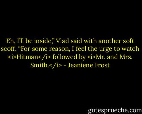 Eh, I’ll be inside,” Vlad said with another soft scoff. “For some reason, I feel the urge to watch <i>Hitman</i> followed by <i>Mr. and Mrs. Smith.</i> - Jeaniene Frost