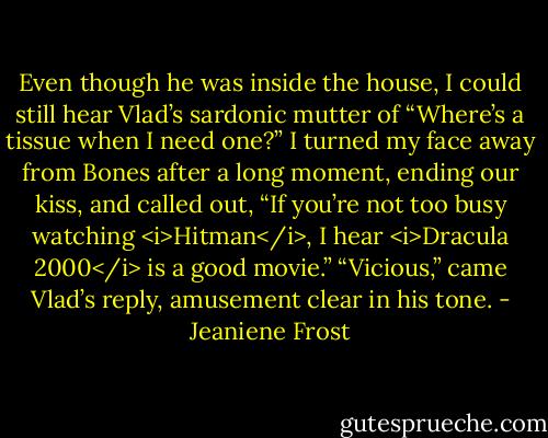 Even though he was inside the house, I could still hear Vlad’s sardonic mutter of “Where’s a tissue when I need one?”<br />I turned my face away from Bones after a long moment, ending our kiss, and called out,<br />“If you’re not too busy watching <i>Hitman</i>, I hear <i>Dracula 2000</i> is a good movie.”<br />“Vicious,” came Vlad’s reply, amusement clear in his tone. - Jeaniene Frost