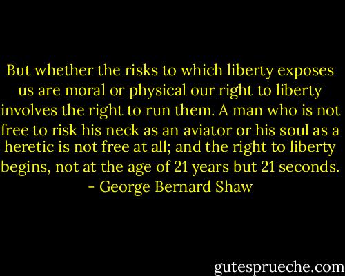 But whether the risks to which liberty exposes us are moral or physical our right to liberty involves the right to run them. A man who is not free to risk his neck as an aviator or his soul as a heretic is not free at all; and the right to liberty begins, not at the age of 21 years but 21 seconds. - George Bernard Shaw