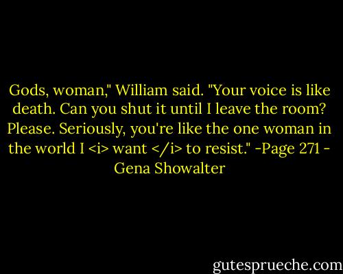 Gods, woman," William said. "Your voice is like death. Can you shut it until I leave the room? Please. Seriously, you're like the one woman in the world I <i> want </i> to resist." -Page 271 - Gena Showalter