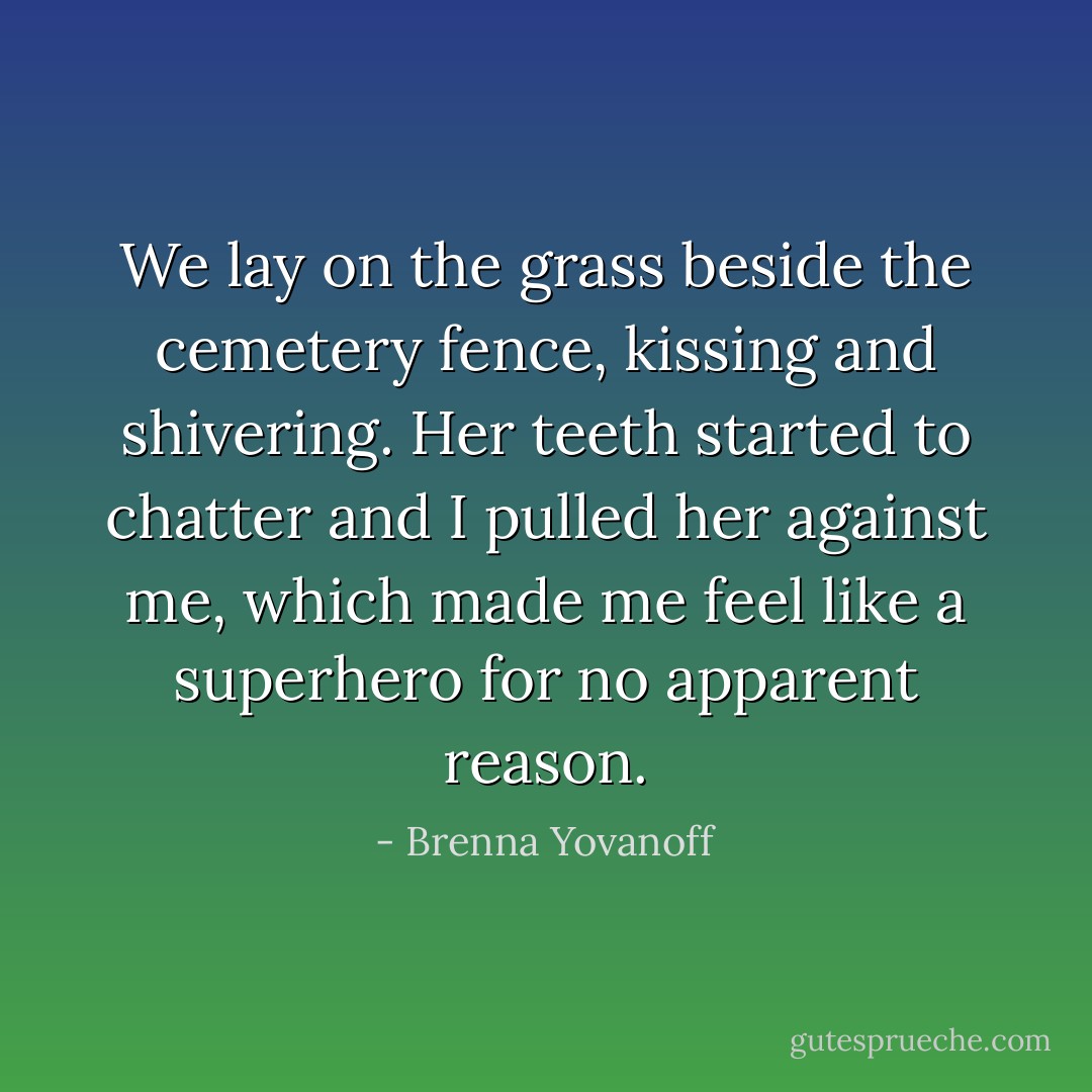 We lay on the grass beside the cemetery fence, kissing and shivering. Her teeth started to chatter and I pulled her against me, which made me feel like a superhero for no apparent reason. - Brenna Yovanoff