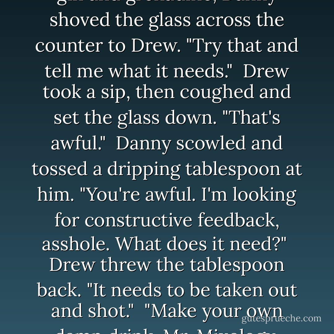 When he was done adding sloe gin and grenadine, Danny shoved the glass across the counter to Drew. "Try that and tell me what it needs."<br /> Drew took a sip, then coughed and set the glass down. "That's awful."<br /> Danny scowled and tossed a dripping tablespoon at him. "You're awful. I'm looking for constructive feedback, asshole. What does it need?"<br /> Drew threw the tablespoon back. "It needs to be taken out and shot."<br /> "Make your own damn drink, Mr. Mixology. - Brenna Yovanoff