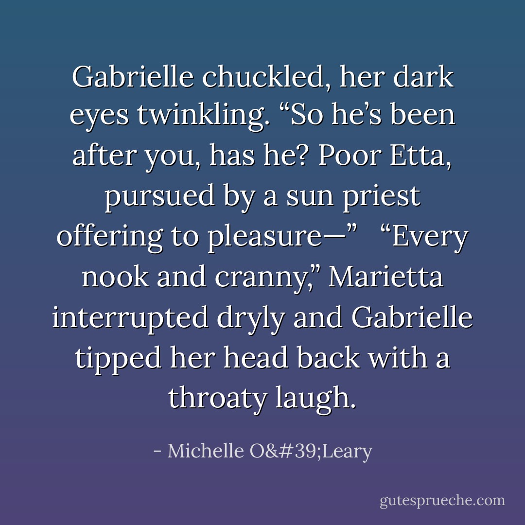 Gabrielle chuckled, her dark eyes twinkling. “So he’s been after you, has he? Poor Etta, pursued by a sun priest offering to pleasure—” <br /><br />“Every nook and cranny,” Marietta interrupted dryly and Gabrielle tipped her head back with a throaty laugh. - Michelle O'Leary