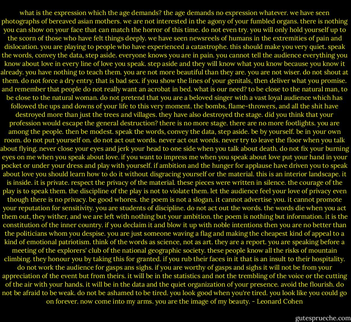 what is the expression which the age demands? the age demands no expression whatever. we have seen photographs of bereaved asian mothers. we are not interested in the agony of your fumbled organs. there is nothing you can show on your face that can match the horror of this time. do not even try. you will only hold yourself up to the scorn of those who have felt things deeply. we have seen newsreels of humans in the extremities of pain and dislocation.<br />you are playing to people who have experienced a catastrophe. this should make you very quiet. speak the words, convey the data, step aside. everyone knows you are in pain. you cannot tell the audience everything you know about love in every line of love you speak. step aside and they will know what you know because you know it already. you have nothing to teach them. you are not more beautiful than they are. you are not wiser.<br />do not shout at them. do not force a dry entry. that is bad sex. if you show the lines of your genitals, then deliver what you promise. and remember that people do not really want an acrobat in bed. what is our need? to be close to the natural man, to be close to the natural woman. do not pretend that you are a beloved singer with a vast loyal audience which has followed the ups and downs of your life to this very moment. the bombs, flame-throwers, and all the shit have destroyed more than just the trees and villages. they have also destroyed the stage. did you think that your profession would escape the general destruction? there is no more stage. there are no more footlights. you are among the people. then be modest. speak the words, convey the data, step aside. be by yourself. be in your own room. do not put yourself on.<br />do not act out words. never act out words. never try to leave the floor when you talk about flying. never close your eyes and jerk your head to one side when you talk about death. do not fix your burning eyes on me when you speak about love. if you want to impress me when you speak about love put your hand in your pocket or under your dress and play with yourself. if ambition and the hunger for applause have driven you to speak about love you should learn how to do it without disgracing yourself or the material.<br />this is an interior landscape. it is inside. it is private. respect the privacy of the material. these pieces were written in silence. the courage of the play is to speak them. the discipline of the play is not to violate them. let the audience feel your love of privacy even though there is no privacy. be good whores. the poem is not a slogan. it cannot advertise you. it cannot promote your reputation for sensitivity. you are students of discipline. do not act out the words. the words die when you act them out, they wither, and we are left with nothing but your ambition.<br />the poem is nothing but information. it is the constitution of the inner country. if you declaim it and blow it up with noble intentions then you are no better than the politicians whom you despise. you are just someone waving a flag and making the cheapest kind of appeal to a kind of emotional patriotism. think of the words as science, not as art. they are a report. you are speaking before a meeting of the explorers' club of the national geographic society. these people know all the risks of mountain climbing. they honour you by taking this for granted. if you rub their faces in it that is an insult to their hospitality. do not work the audience for gasps ans sighs. if you are worthy of gasps and sighs it will not be from your appreciation of the event but from theirs. it will be in the statistics and not the trembling of the voice or the cutting of the air with your hands. it will be in the data and the quiet organization of your presence.<br />avoid the flourish. do not be afraid to be weak. do not be ashamed to be tired. you look good when you're tired. you look like you could go on forever. now come into my arms. you are the image of my beauty. - Leonard Cohen