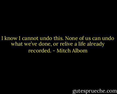 I know I cannot undo this. None of us can undo what we’ve done, or relive a life already recorded. - Mitch Albom
