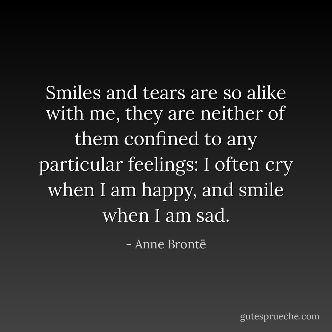 Smiles and tears are so alike with me, they are neither of them confined to any particular feelings: I often cry when I am happy, and smile when I am sad. - Anne Brontë