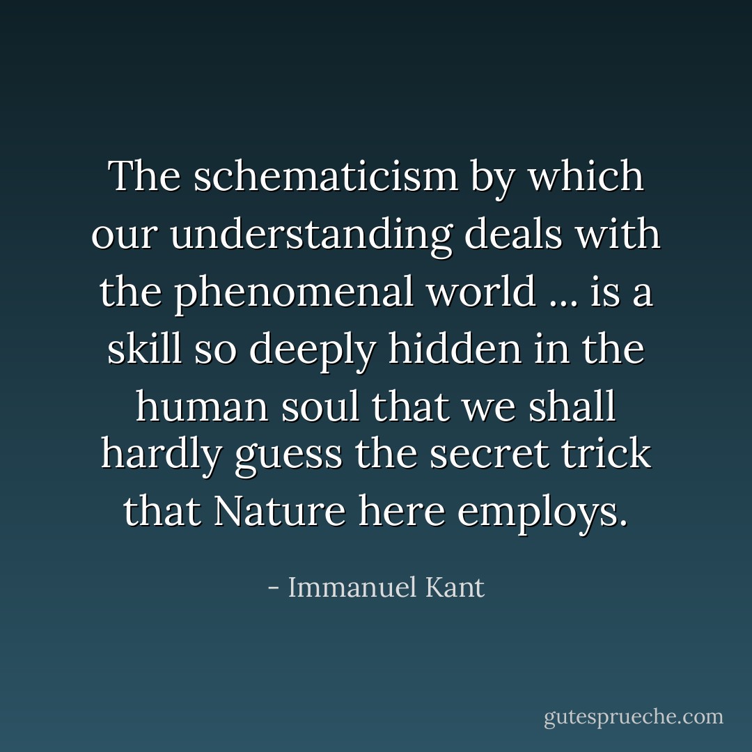 The schematicism by which our understanding deals with the phenomenal world ... is a skill so deeply hidden in the human soul that we shall hardly guess the secret trick that Nature here employs. - Immanuel Kant