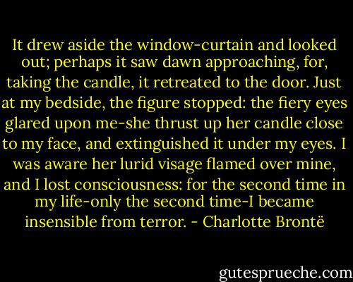 It drew aside the window-curtain and looked out; perhaps it saw dawn approaching, for, taking the candle, it retreated to the door. Just at my bedside, the figure stopped: the fiery eyes glared upon me-she thrust up her candle close to my face, and extinguished it under my eyes. I was aware her lurid visage flamed over mine, and I lost consciousness: for the second time in my life-only the second time-I became insensible from terror. - Charlotte Brontë