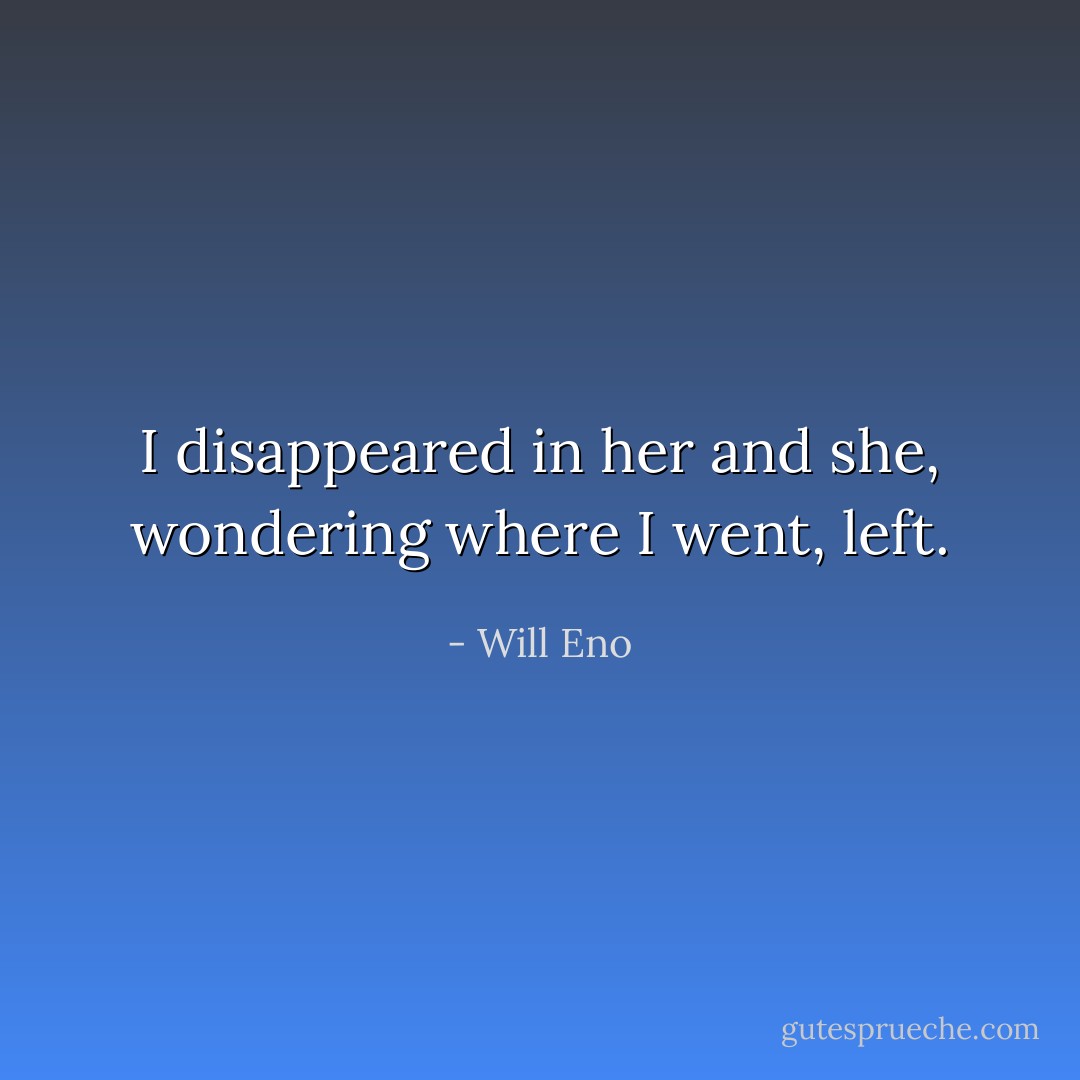 I disappeared in her and she, wondering where I went, left. - Will Eno