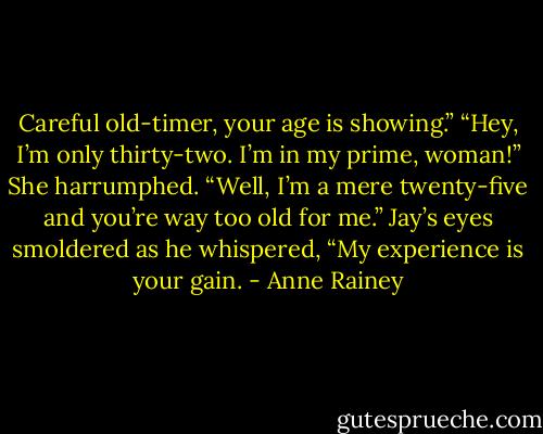 Careful old-timer, your age is showing.”<br />“Hey, I’m only thirty-two. I’m in my prime, woman!”<br />She harrumphed. “Well, I’m a mere twenty-five and you’re way too old for me.”<br />Jay’s eyes smoldered as he whispered, “My experience is your gain. - Anne Rainey