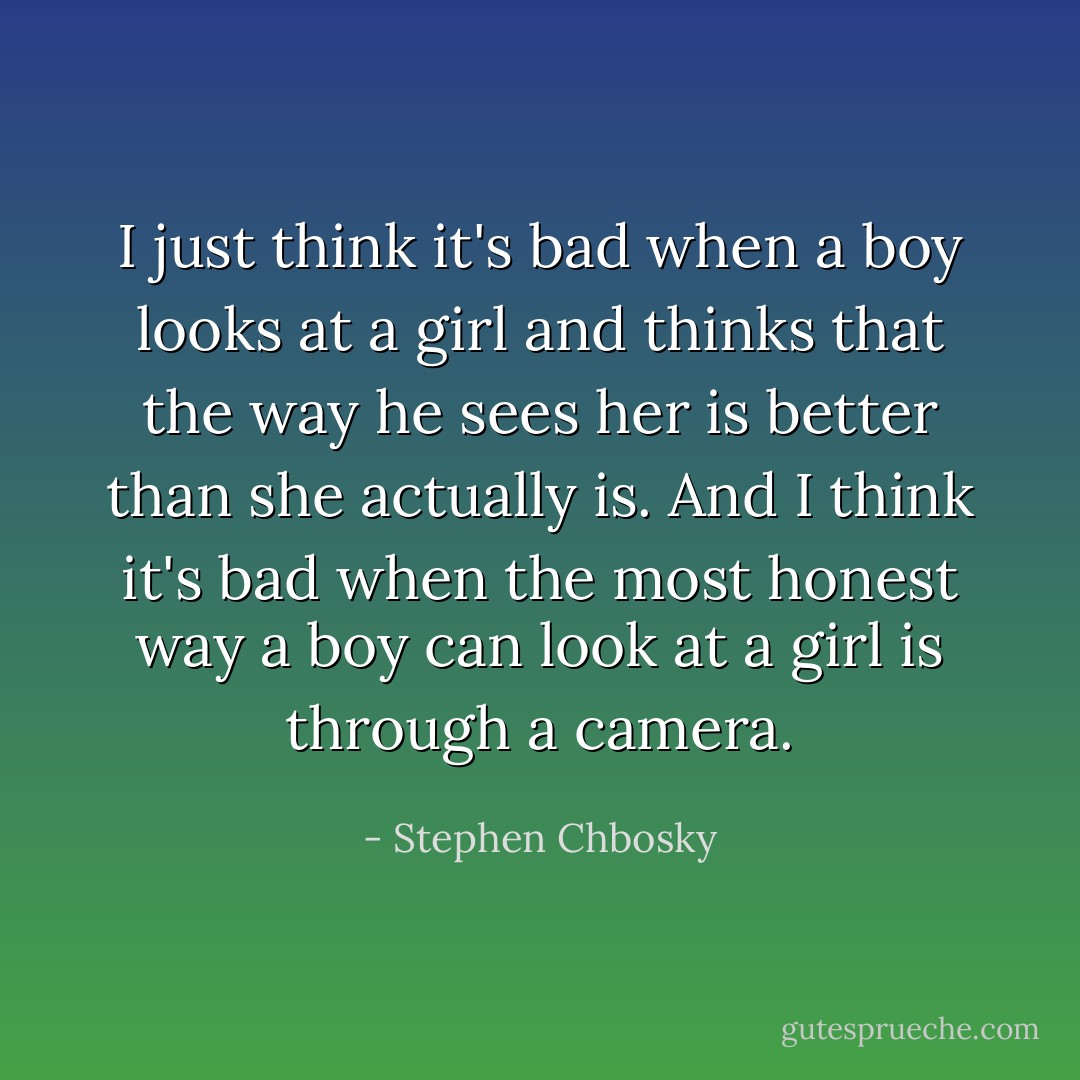 I just think it's bad when a boy looks at a girl and thinks that the way he sees her is better than she actually is. And I think it's bad when the most honest way a boy can look at a girl is through a camera. - Stephen Chbosky