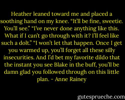 Heather leaned toward me and placed a soothing hand on my knee. “It’ll be fine, sweetie. You’ll see.”<br />“I’ve never done anything like this. What if I can’t go through with it? I’ll feel like such a dolt.”<br />“I won’t let that happen. Once I get you warmed up, you’ll forget all these silly insecurities. And I’d bet my favorite dildo that the instant you see Blake in the buff, you’ll be damn glad you followed through on this little plan. - Anne Rainey