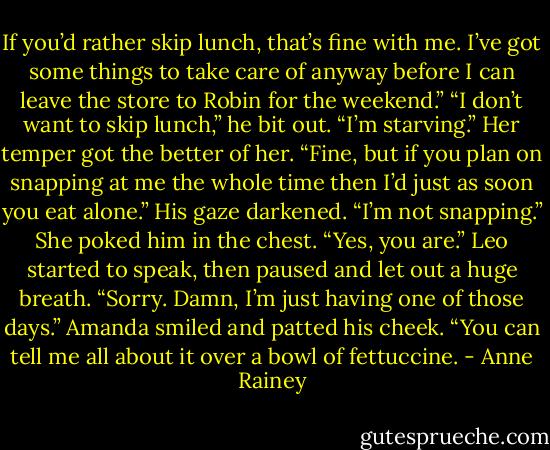 If you’d rather skip lunch, that’s fine with me. I’ve got some things to take care of anyway before I can leave the store to Robin for the weekend.”<br />“I don’t want to skip lunch,” he bit out. “I’m starving.”<br />Her temper got the better of her. “Fine, but if you plan on snapping at me the whole time then I’d just as soon you eat alone.”<br />His gaze darkened. “I’m not snapping.”<br />She poked him in the chest. “Yes, you are.”<br />Leo started to speak, then paused and let out a huge breath. “Sorry. Damn, I’m just having one of those days.”<br />Amanda smiled and patted his cheek. “You can tell me all about it over a bowl of fettuccine. - Anne Rainey